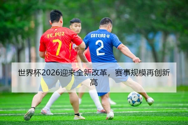 世界杯2026迎来全新改革，赛事规模再创新高
